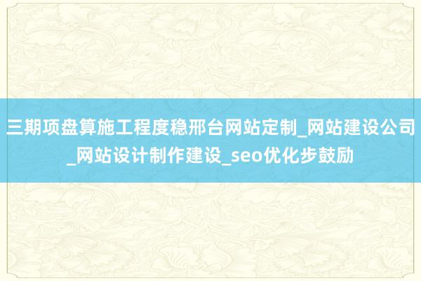 三期项盘算施工程度稳邢台网站定制_网站建设公司_网站设计制作建设_seo优化步鼓励