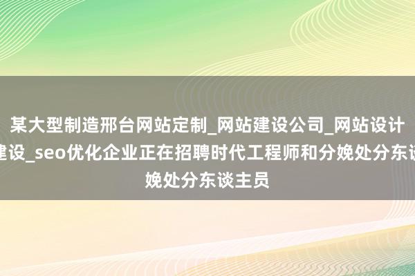 某大型制造邢台网站定制_网站建设公司_网站设计制作建设_seo优化企业正在招聘时代工程师和分娩处分东谈主员