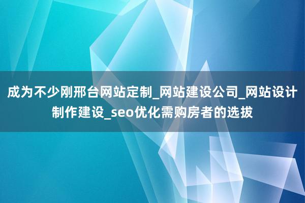 成为不少刚邢台网站定制_网站建设公司_网站设计制作建设_seo优化需购房者的选拔