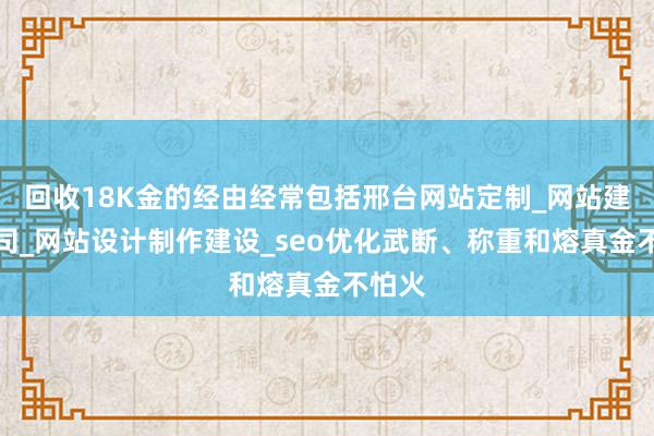 回收18K金的经由经常包括邢台网站定制_网站建设公司_网站设计制作建设_seo优化武断、称重和熔真金不怕火