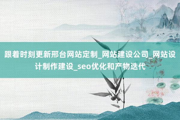 跟着时刻更新邢台网站定制_网站建设公司_网站设计制作建设_seo优化和产物迭代