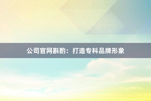 公司官网斟酌：打造专科品牌形象